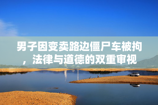 男子因变卖路边僵尸车被拘，法律与道德的双重审视