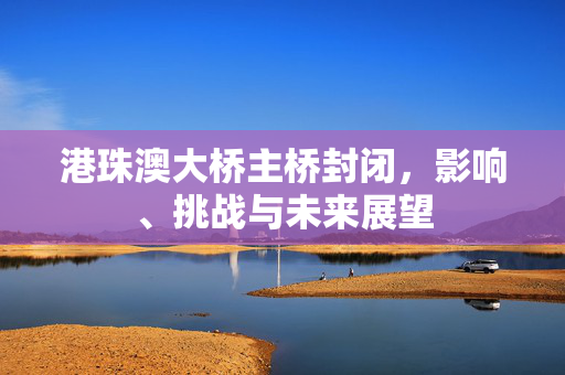 港珠澳大桥主桥封闭，影响、挑战与未来展望