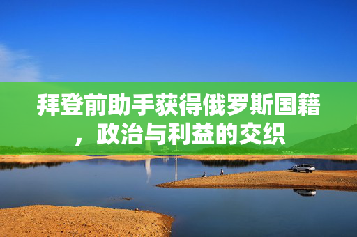 拜登前助手获得俄罗斯国籍，政治与利益的交织