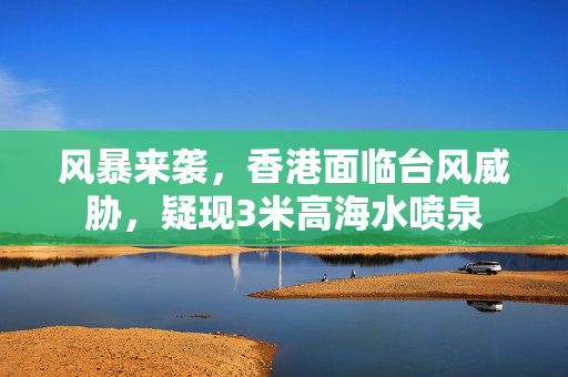 风暴来袭，香港面临台风威胁，疑现3米高海水喷泉