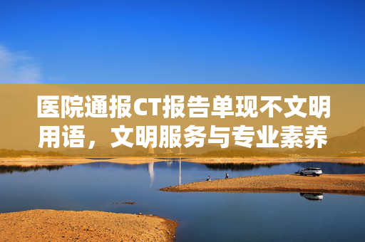 医院通报CT报告单现不文明用语，文明服务与专业素养的双重反思