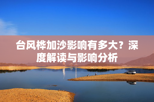 台风桦加沙影响有多大？深度解读与影响分析