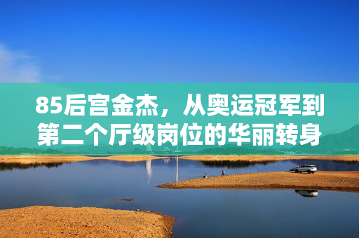 85后宫金杰，从奥运冠军到第二个厅级岗位的华丽转身