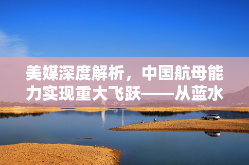 美媒深度解析，中国航母能力实现重大飞跃——从蓝水到深蓝的跨越