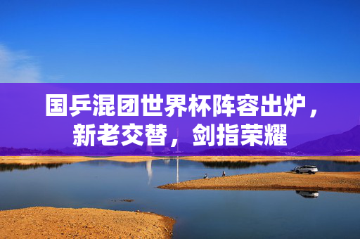 国乒混团世界杯阵容出炉，新老交替，剑指荣耀