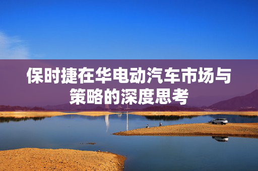 保时捷在华电动汽车市场与策略的深度思考