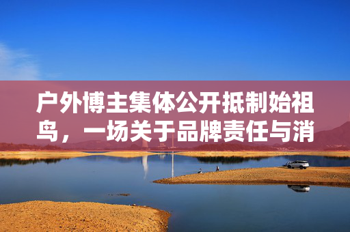 户外博主集体公开抵制始祖鸟，一场关于品牌责任与消费者权益的较量
