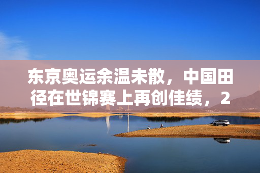 东京奥运余温未散，中国田径在世锦赛上再创佳绩，2银2铜闪耀赛场