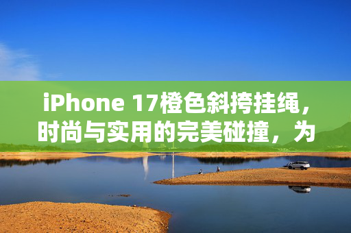 iPhone 17橙色斜挎挂绳，时尚与实用的完美碰撞，为何迅速卖断货？