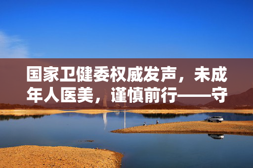 国家卫健委权威发声，未成年人医美，谨慎前行——守护成长之路上的一道重要防线