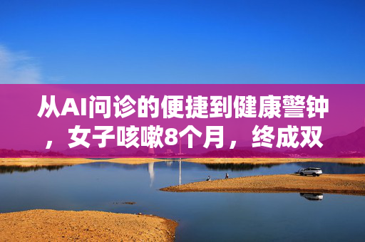 从AI问诊的便捷到健康警钟，女子咳嗽8个月，终成双肺空洞的悲剧