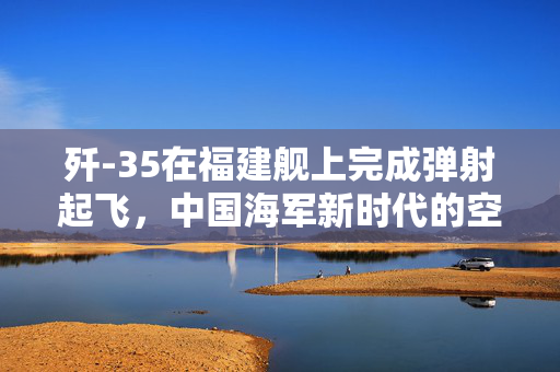 歼-35在福建舰上完成弹射起飞，中国海军新时代的空中利剑