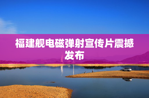 福建舰电磁弹射宣传片震撼发布
