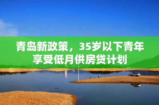 青岛新政策，35岁以下青年享受低月供房贷计划
