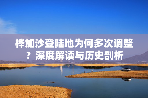 桦加沙登陆地为何多次调整？深度解读与历史剖析