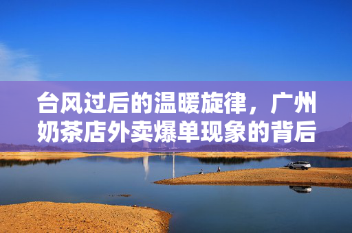 台风过后的温暖旋律，广州奶茶店外卖爆单现象的背后故事