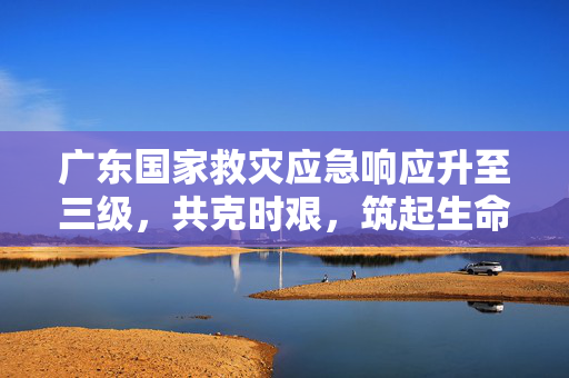 广东国家救灾应急响应升至三级，共克时艰，筑起生命防线
