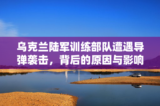 乌克兰陆军训练部队遭遇导弹袭击，背后的原因与影响分析