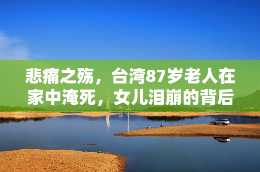 悲痛之殇，台湾87岁老人在家中淹死，女儿泪崩的背后