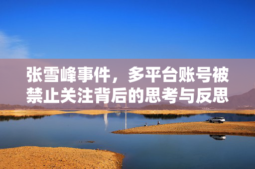 张雪峰事件，多平台账号被禁止关注背后的思考与反思