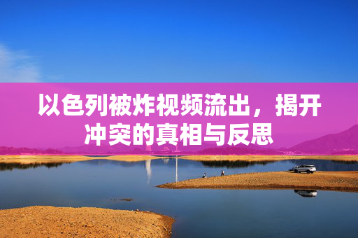 以色列被炸视频流出，揭开冲突的真相与反思
