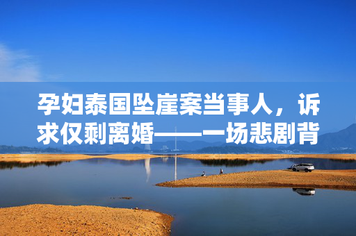 孕妇泰国坠崖案当事人，诉求仅剩离婚——一场悲剧背后的情感与法律纠葛