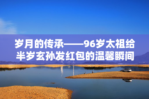 岁月的传承——96岁太祖给半岁玄孙发红包的温馨瞬间
