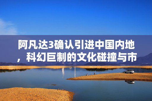 阿凡达3确认引进中国内地，科幻巨制的文化碰撞与市场展望