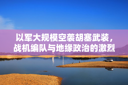以军大规模空袭胡塞武装，战机编队与地缘政治的激烈碰撞