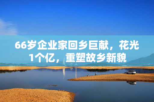66岁企业家回乡巨献，花光1个亿，重塑故乡新貌