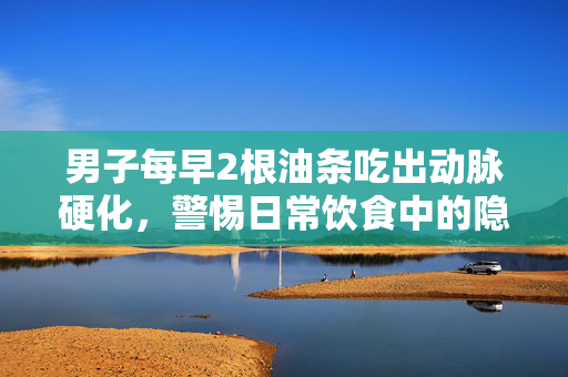 男子每早2根油条吃出动脉硬化，警惕日常饮食中的隐形杀手