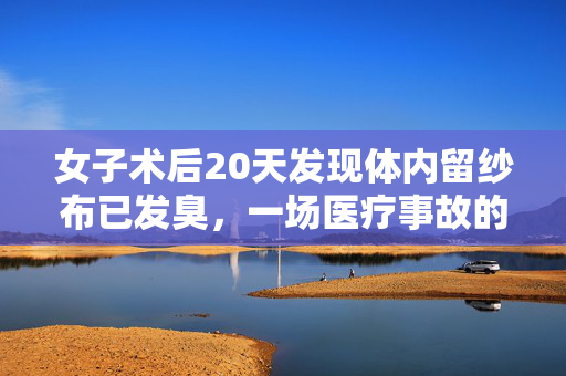 女子术后20天发现体内留纱布已发臭，一场医疗事故的深度剖析