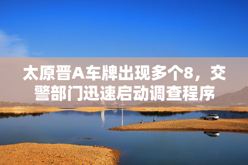 太原晋A车牌出现多个8，交警部门迅速启动调查程序