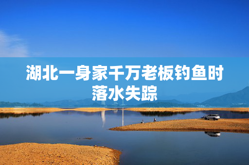 湖北一身家千万老板钓鱼时落水失踪