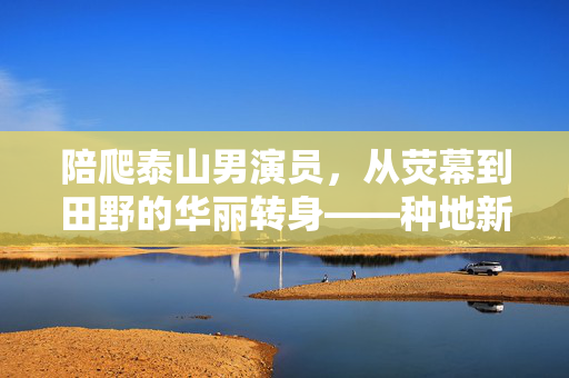 陪爬泰山男演员，从荧幕到田野的华丽转身——种地新生活的启示