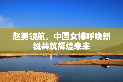 赵勇领航，中国女排呼唤新锐共筑辉煌未来