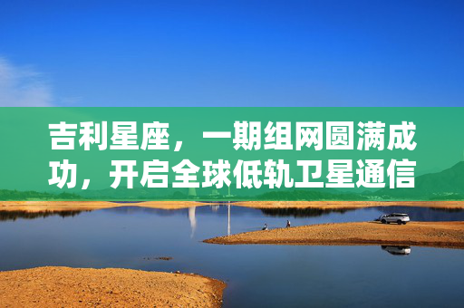 吉利星座，一期组网圆满成功，开启全球低轨卫星通信新纪元