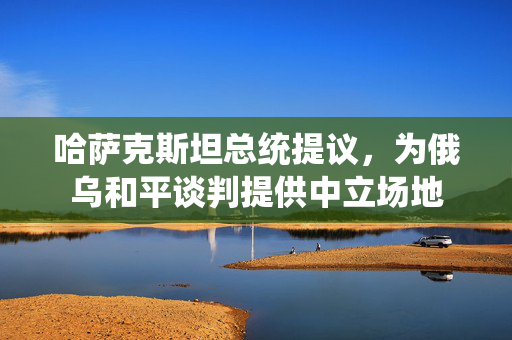 哈萨克斯坦总统提议，为俄乌和平谈判提供中立场地