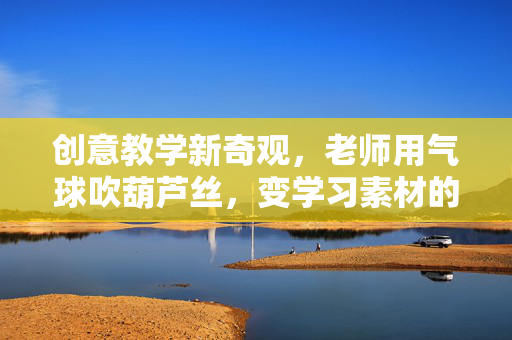 创意教学新奇观，老师用气球吹葫芦丝，变学习素材的奇妙之旅
