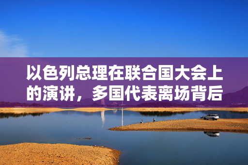 以色列总理在联合国大会上的演讲，多国代表离场背后的复杂政治图景