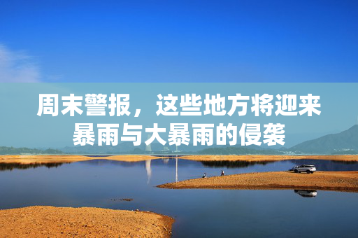 周末警报，这些地方将迎来暴雨与大暴雨的侵袭