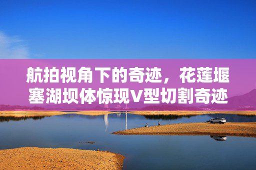 航拍视角下的奇迹，花莲堰塞湖坝体惊现V型切割奇迹