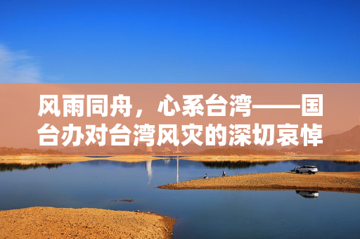 风雨同舟，心系台湾——国台办对台湾风灾的深切哀悼与慰问