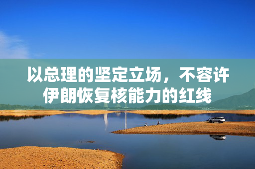 以总理的坚定立场，不容许伊朗恢复核能力的红线