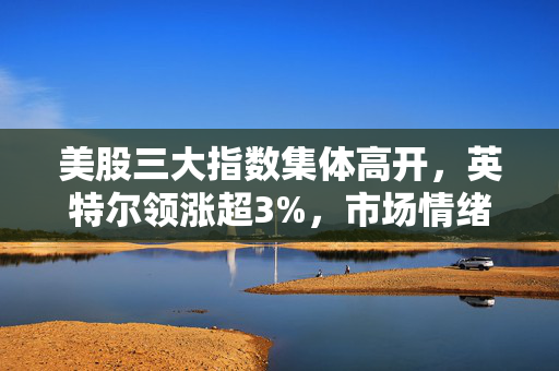 美股三大指数集体高开，英特尔领涨超3%，市场情绪回暖背后的深度解析