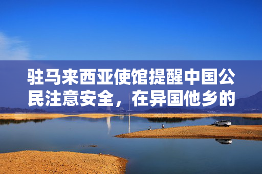 驻马来西亚使馆提醒中国公民注意安全，在异国他乡的平安指南