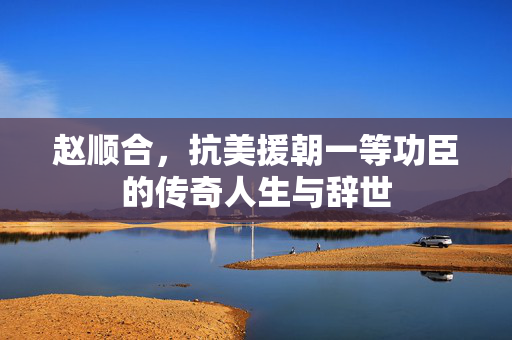 赵顺合，抗美援朝一等功臣的传奇人生与辞世