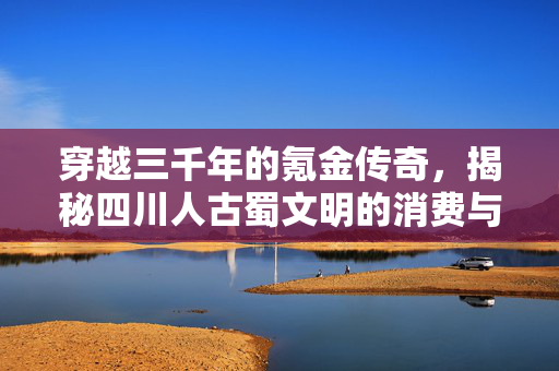 穿越三千年的氪金传奇，揭秘四川人古蜀文明的消费与审美