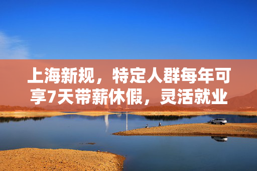 上海新规，特定人群每年可享7天带薪休假，灵活就业与工作生活平衡新篇章