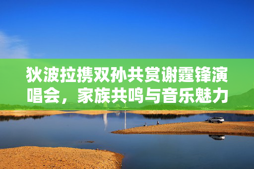 狄波拉携双孙共赏谢霆锋演唱会，家族共鸣与音乐魅力交汇的夜晚